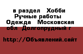  в раздел : Хобби. Ручные работы » Одежда . Московская обл.,Долгопрудный г.